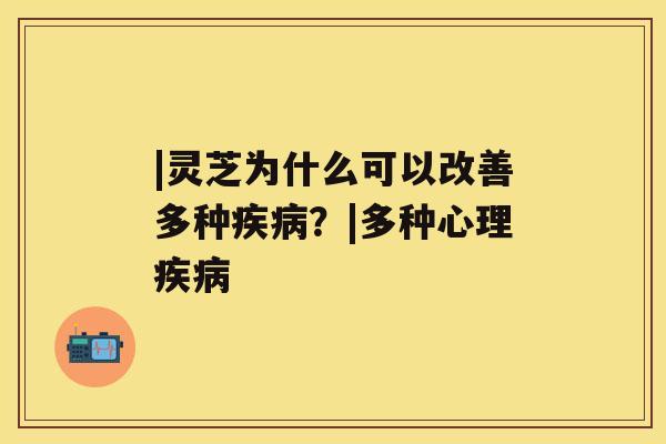 |灵芝为什么可以改善多种疾病？|多种心理疾病