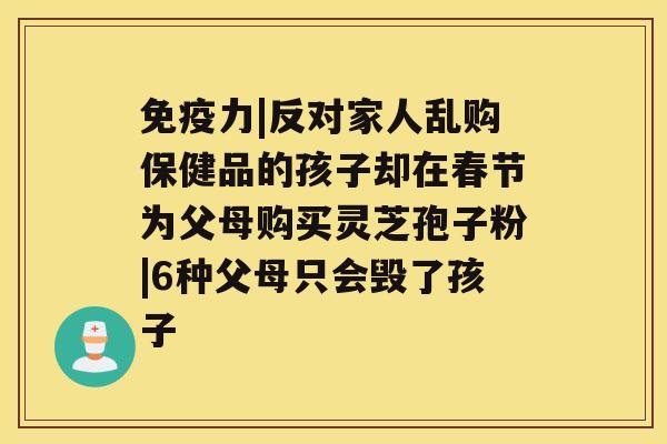 免疫力|反对家人乱购保健品的孩子却在春节为父母购买灵芝孢子粉|6种父母只会毁了孩子