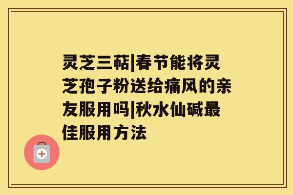 灵芝三萜|春节能将灵芝孢子粉送给痛风的亲友服用吗|秋水仙碱佳服用方法