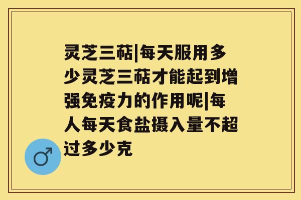 灵芝三萜|每天服用多少灵芝三萜才能起到增强免疫力的作用呢|每人每天食盐摄入量不超过多少克