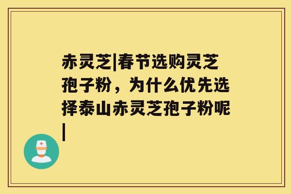 赤灵芝|春节选购灵芝孢子粉，为什么优先选择泰山赤灵芝孢子粉呢|