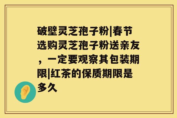 破壁灵芝孢子粉|春节选购灵芝孢子粉送亲友，一定要观察其包装期限|红茶的保质期限是多久