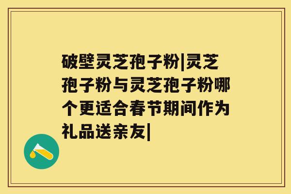 破壁灵芝孢子粉|灵芝孢子粉与灵芝孢子粉哪个更适合春节期间作为礼品送亲友|