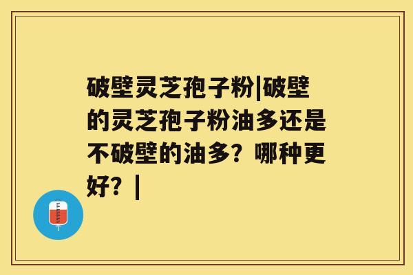 破壁灵芝孢子粉|破壁的灵芝孢子粉油多还是不破壁的油多？哪种更好？|