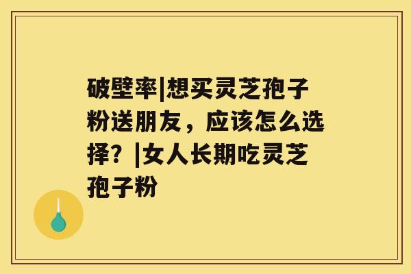 破壁率|想买灵芝孢子粉送朋友，应该怎么选择？|女人长期吃灵芝孢子粉