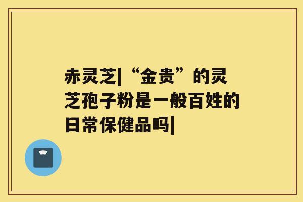 赤灵芝|“金贵”的灵芝孢子粉是一般百姓的日常保健品吗|