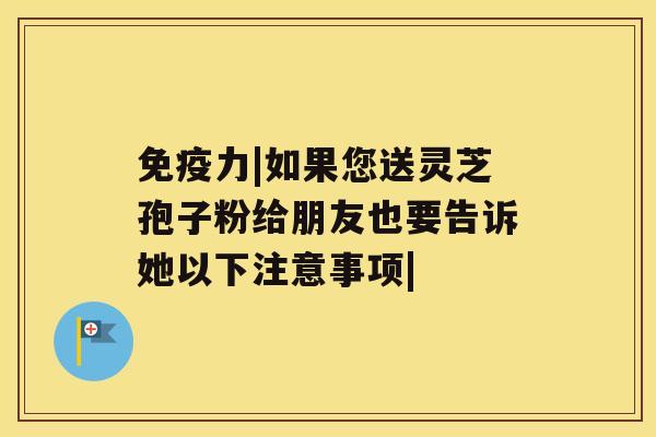 免疫力|如果您送灵芝孢子粉给朋友也要告诉她以下注意事项|