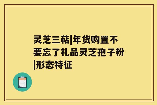 灵芝三萜|年货购置不要忘了礼品灵芝孢子粉|形态特征