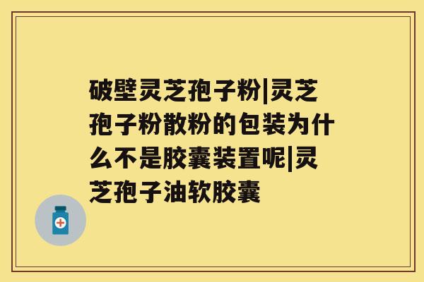 破壁灵芝孢子粉|灵芝孢子粉散粉的包装为什么不是胶囊装置呢|灵芝孢子油软胶囊