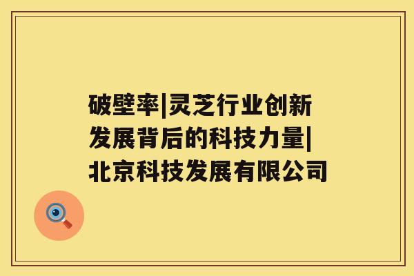 破壁率|灵芝行业创新发展背后的科技力量|北京科技发展有限公司