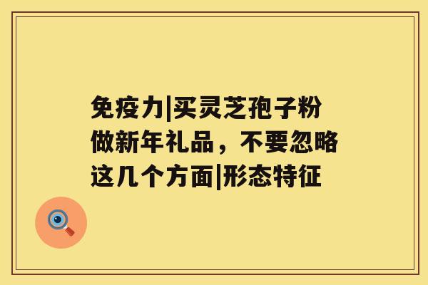 免疫力|买灵芝孢子粉做新年礼品，不要忽略这几个方面|形态特征