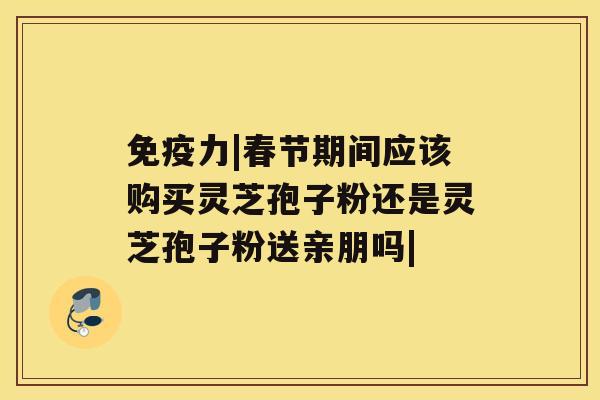 免疫力|春节期间应该购买灵芝孢子粉还是灵芝孢子粉送亲朋吗|