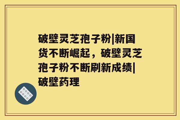 破壁灵芝孢子粉|新国货不断崛起，破壁灵芝孢子粉不断刷新成绩|破壁药理