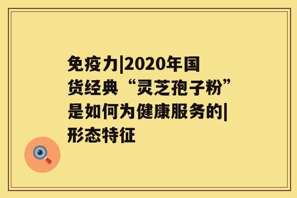 免疫力|2020年国货经典“灵芝孢子粉”是如何为健康服务的|形态特征