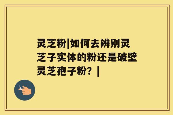 灵芝粉|如何去辨别灵芝子实体的粉还是破壁灵芝孢子粉？|