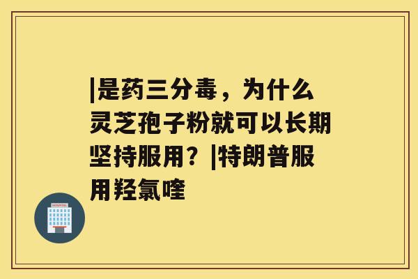 |是药三分毒，为什么灵芝孢子粉就可以长期坚持服用？|特朗普服用羟氯喹