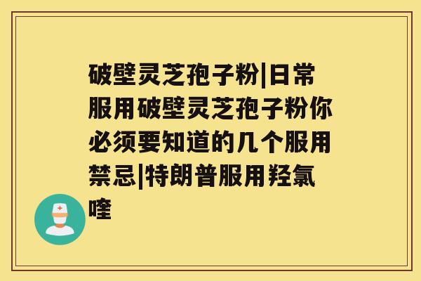 破壁灵芝孢子粉|日常服用破壁灵芝孢子粉你必须要知道的几个服用禁忌|特朗普服用羟氯喹