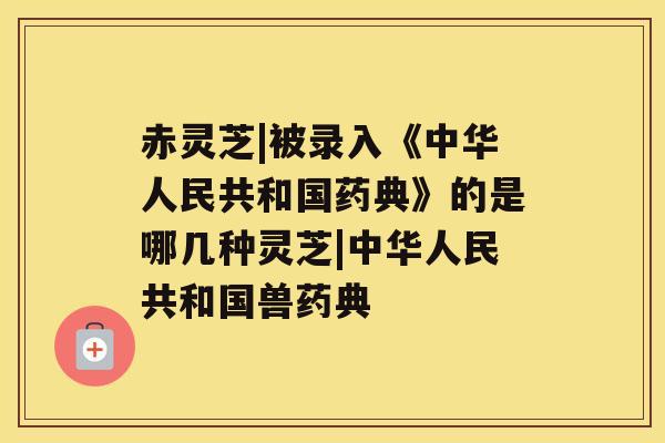 赤灵芝|被录入《中华人民共和国药典》的是哪几种灵芝|中华人民共和国兽药典