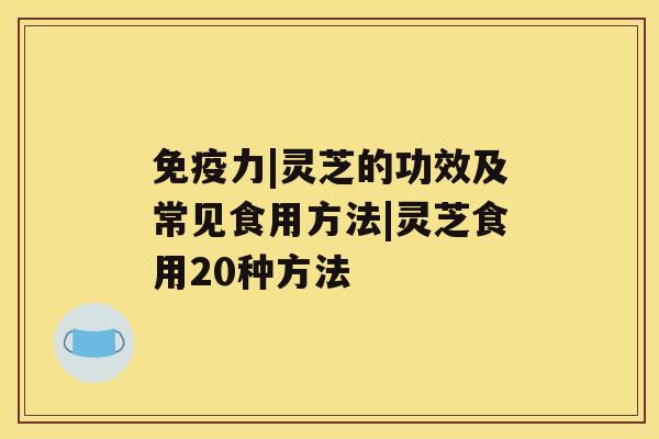 免疫力|灵芝的功效及常见食用方法|灵芝食用20种方法