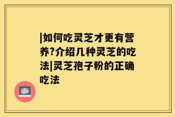 |如何吃灵芝才更有营养?介绍几种灵芝的吃法|灵芝孢子粉的正确吃法