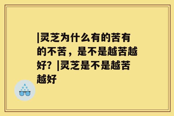 |灵芝为什么有的苦有的不苦，是不是越苦越好？|灵芝是不是越苦越好