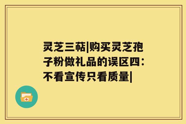 灵芝三萜|购买灵芝孢子粉做礼品的误区四：不看宣传只看质量|