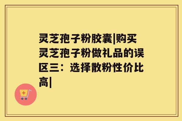 灵芝孢子粉胶囊|购买灵芝孢子粉做礼品的误区三：选择散粉性价比高|