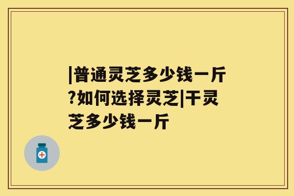 |普通灵芝多少钱一斤?如何选择灵芝|干灵芝多少钱一斤