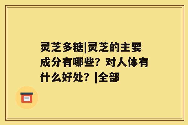 灵芝多糖|灵芝的主要成分有哪些？对人体有什么好处？|全部