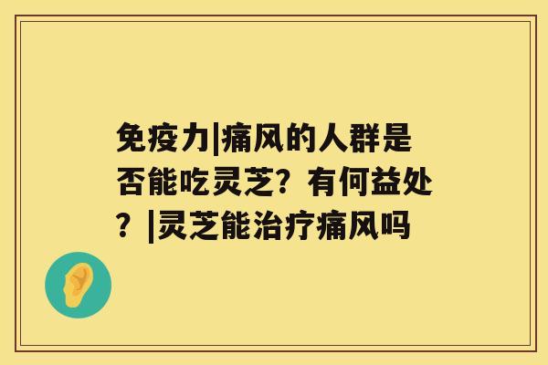 免疫力|痛风的人群是否能吃灵芝？有何益处？|灵芝能痛风吗