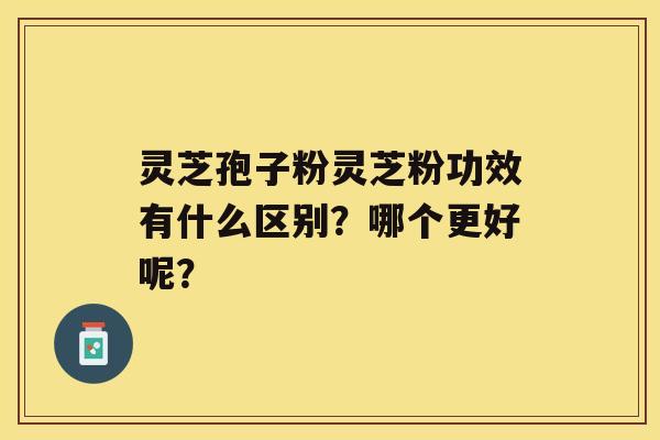 灵芝孢子粉灵芝粉功效有什么区别？哪个更好呢？