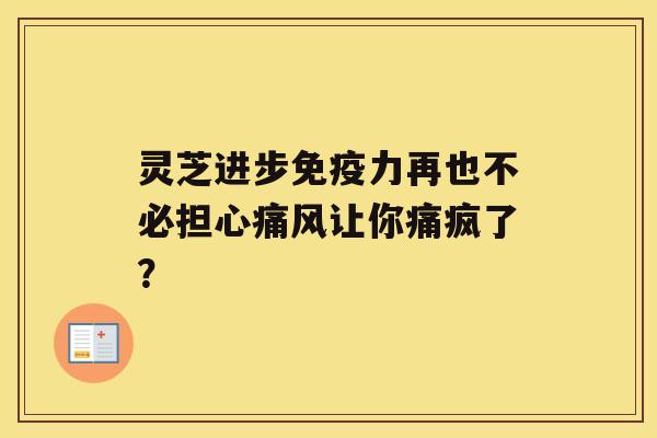 灵芝进步免疫力再也不必担心痛风让你痛疯了？