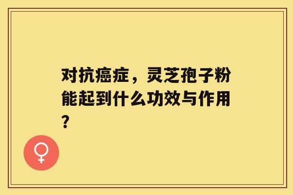 对抗癌症，灵芝孢子粉能起到什么功效与作用？