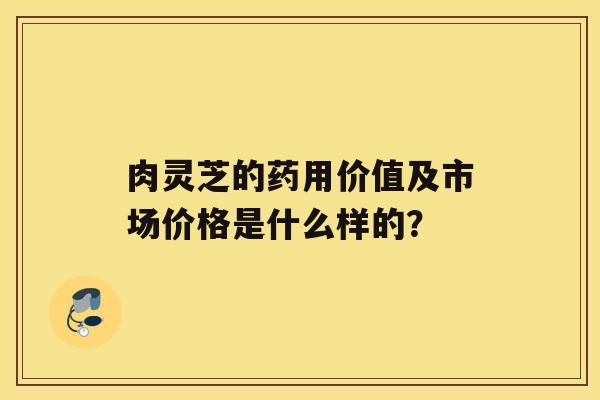 肉灵芝的药用价值及市场价格是什么样的？