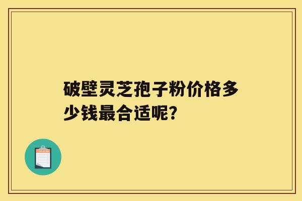 破壁灵芝孢子粉价格多少钱合适呢？