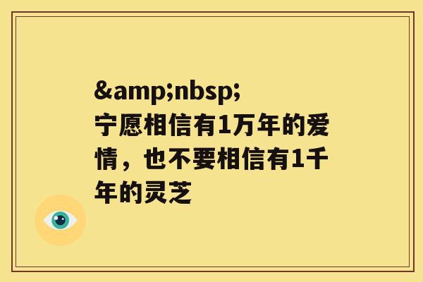 &nbsp;宁愿相信有1万年的爱情，也不要相信有1千年的灵芝