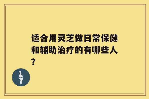 适合用灵芝做日常保健和辅助治疗的有哪些人？