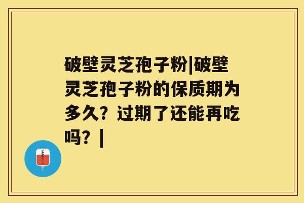 破壁灵芝孢子粉|破壁灵芝孢子粉的保质期为多久？过期了还能再吃吗？|