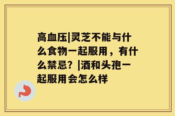 高|灵芝不能与什么食物一起服用，有什么禁忌？|酒和头孢一起服用会怎么样