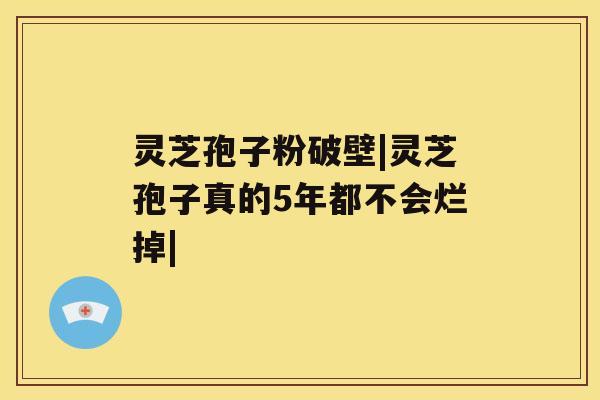 灵芝孢子粉破壁|灵芝孢子真的5年都不会烂掉|