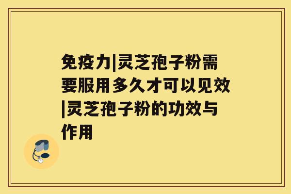 免疫力|灵芝孢子粉需要服用多久才可以见效|灵芝孢子粉的功效与作用