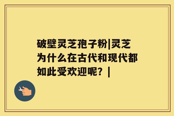 破壁灵芝孢子粉|灵芝为什么在古代和现代都如此受欢迎呢？|