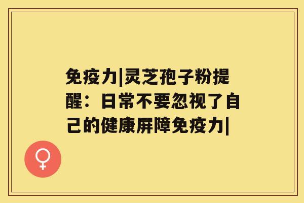 免疫力|灵芝孢子粉提醒：日常不要忽视了自己的健康屏障免疫力|