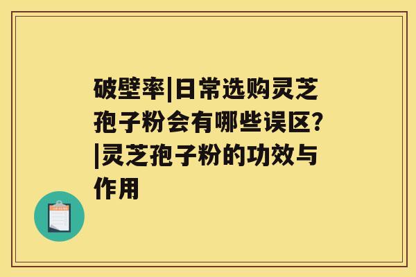 破壁率|日常选购灵芝孢子粉会有哪些误区？|灵芝孢子粉的功效与作用