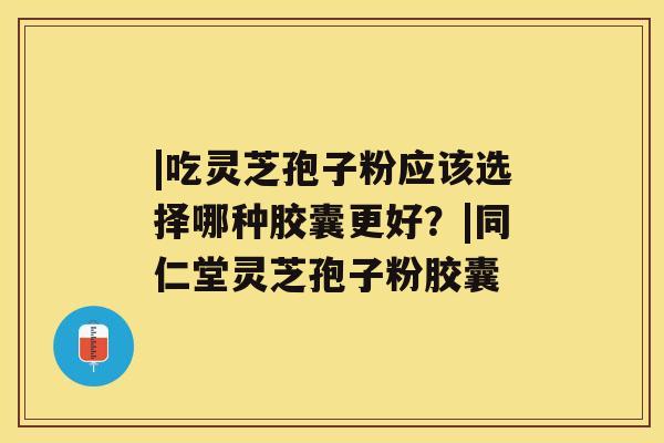 |吃灵芝孢子粉应该选择哪种胶囊更好？|同仁堂灵芝孢子粉胶囊