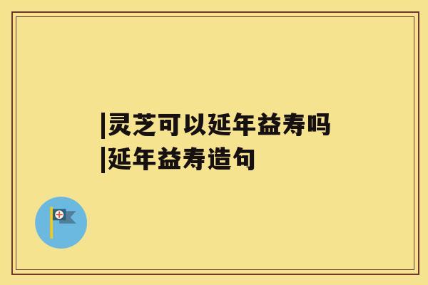 |灵芝可以延年益寿吗|延年益寿造句