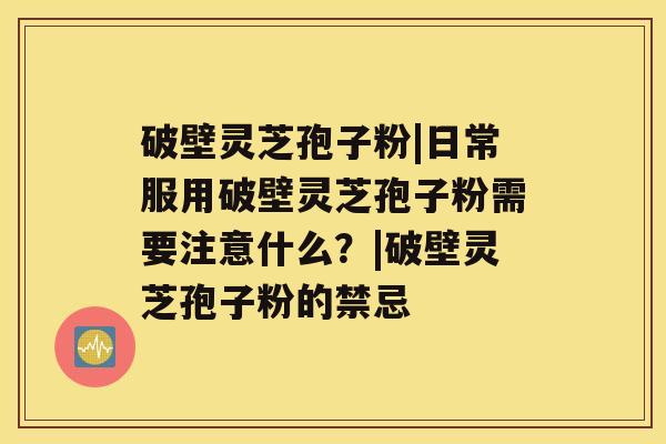 破壁灵芝孢子粉|日常服用破壁灵芝孢子粉需要注意什么？|破壁灵芝孢子粉的禁忌