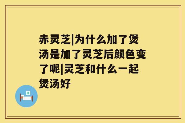 赤灵芝|为什么加了煲汤是加了灵芝后颜色变了呢|灵芝和什么一起煲汤好