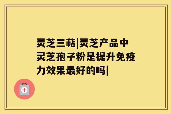灵芝三萜|灵芝产品中灵芝孢子粉是提升免疫力效果最好的吗| 灵芝三萜|灵芝产品中灵芝孢子粉是提升免疫力效果最好的吗|