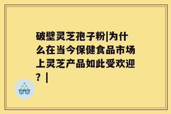 破壁灵芝孢子粉|为什么在当今保健食品市场上灵芝产品如此受欢迎？|